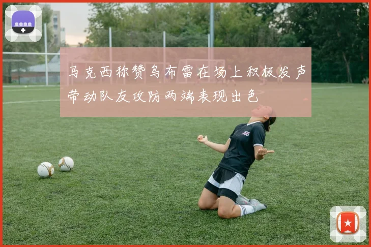 马克西称赞乌布雷在场上积极发声带动队友攻防两端表现出色