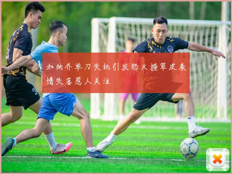 加纳乔单刀失机引发怒火捶草皮表情失落惹人关注