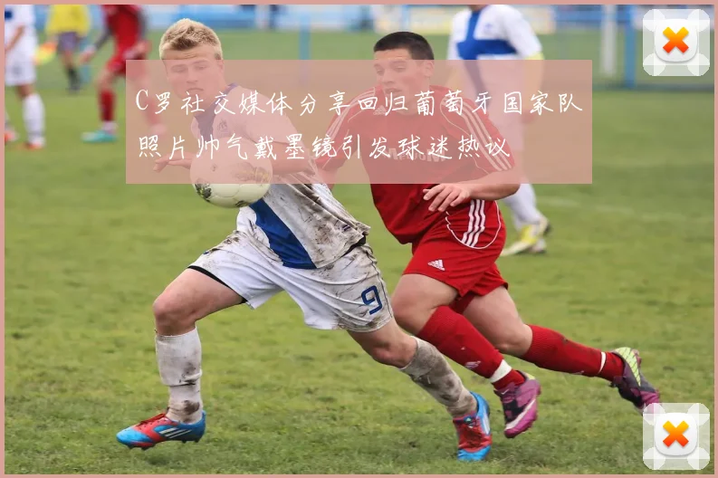 C罗社交媒体分享回归葡萄牙国家队照片帅气戴墨镜引发球迷热议